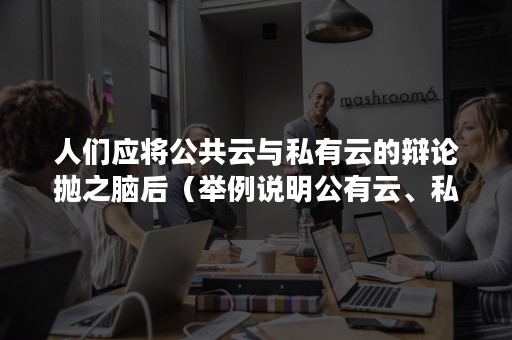 人们应将公共云与私有云的辩论抛之脑后（举例说明公有云、私有云和混合云之间的特点）