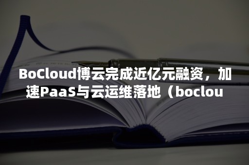 BoCloud博云完成近亿元融资，加速PaaS与云运维落地（bocloud博云是外包公司吗）