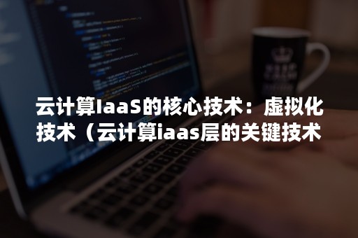 云计算IaaS的核心技术：虚拟化技术（云计算iaas层的关键技术）