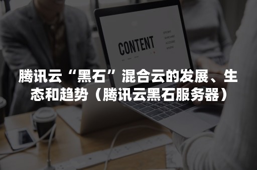 腾讯云“黑石”混合云的发展、生态和趋势（腾讯云黑石服务器）