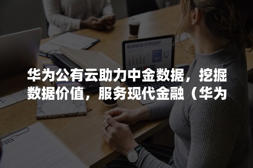 华为公有云助力中金数据，挖掘数据价值，服务现代金融（华为金融科技）