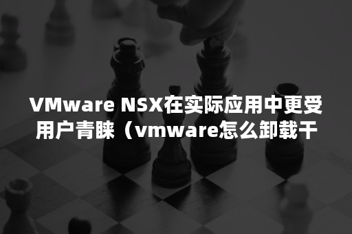 VMware NSX在实际应用中更受用户青睐（vmware怎么卸载干净）