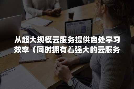 从超大规模云服务提供商处学习效率（同时拥有着强大的云服务以及众多效率小工具）