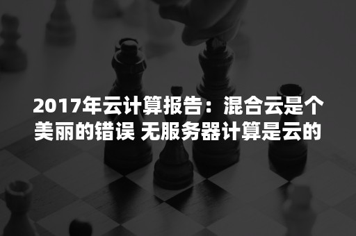 2017年云计算报告：混合云是个美丽的错误 无服务器计算是云的未来（这一现状促使技术部门认识到,混合多云才是云计算的未）