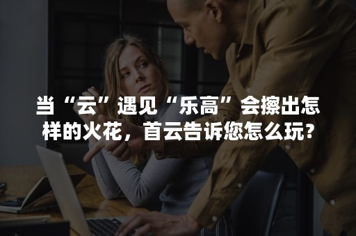 当“云”遇见“乐高”会擦出怎样的火花，首云告诉您怎么玩？