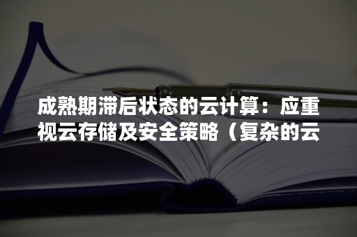 成熟期滞后状态的云计算：应重视云存储及安全策略（复杂的云计算系统带来云计算安全技术的复杂性和多样性）