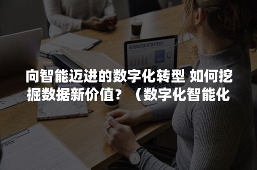 向智能迈进的数字化转型 如何挖掘数据新价值？（数字化智能化转型）