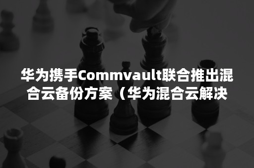 华为携手Commvault联合推出混合云备份方案（华为混合云解决方案）