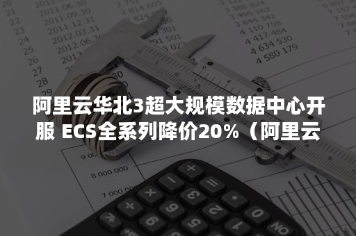 阿里云华北3超大规模数据中心开服 ECS全系列降价20%（阿里云三地五中心）