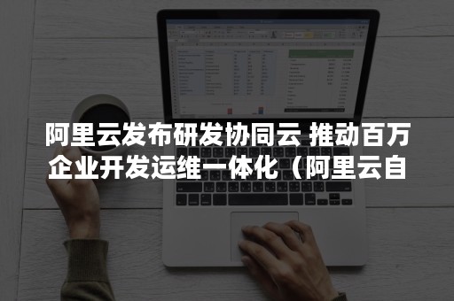 阿里云发布研发协同云 推动百万企业开发运维一体化（阿里云自主研发）