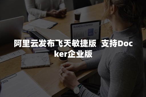 阿里云发布飞天敏捷版  支持Docker企业版