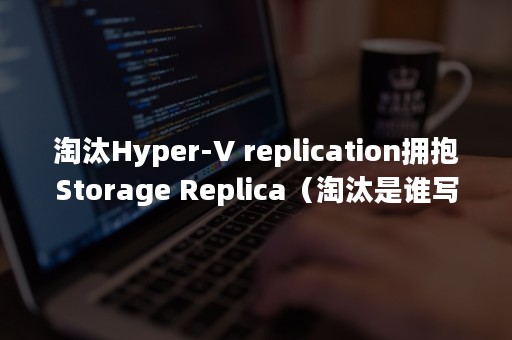 淘汰Hyper-V replication拥抱Storage Replica（淘汰是谁写的）