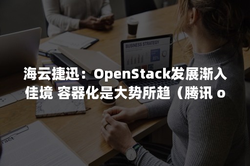 海云捷迅：OpenStack发展渐入佳境 容器化是大势所趋（腾讯 openstack）