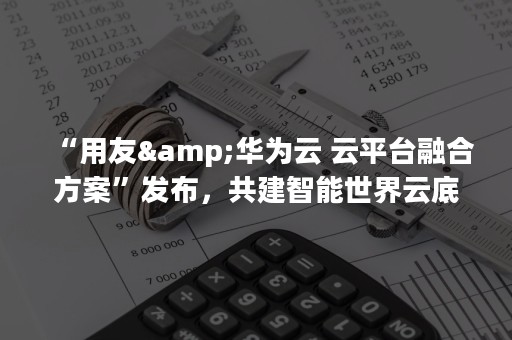 “用友&华为云 云平台融合方案”发布，共建智能世界云底座