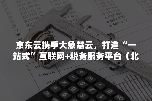 京东云携手大象慧云，打造“一站式”互联网+税务服务平台（北京大象慧云信息技术）