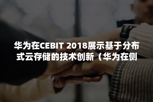 华为在CEBIT 2018展示基于分布式云存储的技术创新（华为在侧边的快记栏）