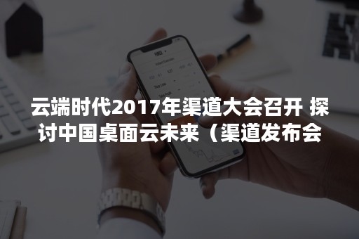 云端时代2017年渠道大会召开 探讨中国桌面云未来（渠道发布会）