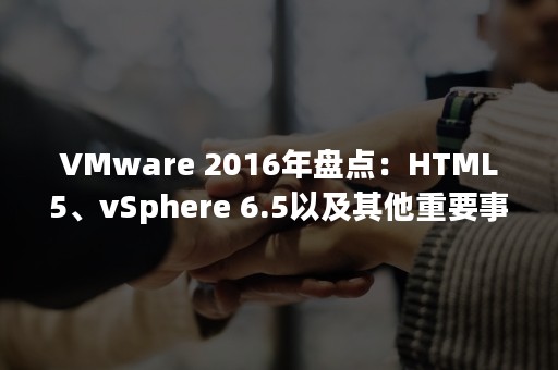 VMware 2016年盘点：HTML5、vSphere 6.5以及其他重要事件（vmwarehorizon client）