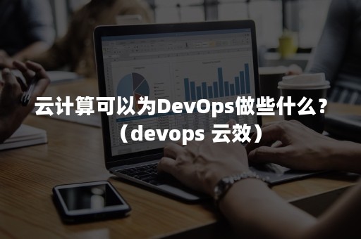 云计算可以为DevOps做些什么？（devops 云效）