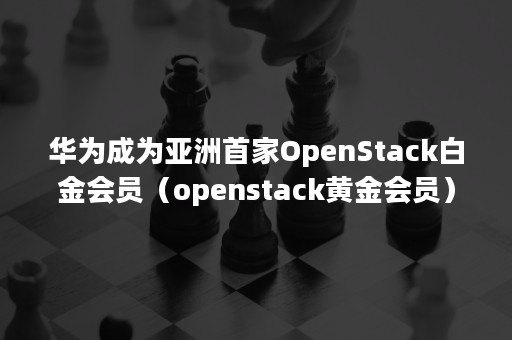 华为成为亚洲首家OpenStack白金会员（openstack黄金会员）