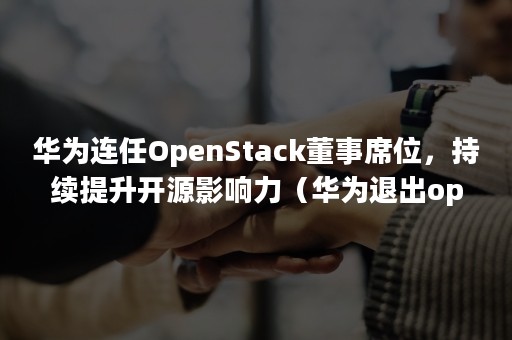 华为连任OpenStack董事席位，持续提升开源影响力（华为退出openstack）