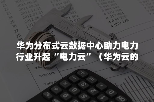 华为分布式云数据中心助力电力行业升起“电力云”（华为云的节点分布）