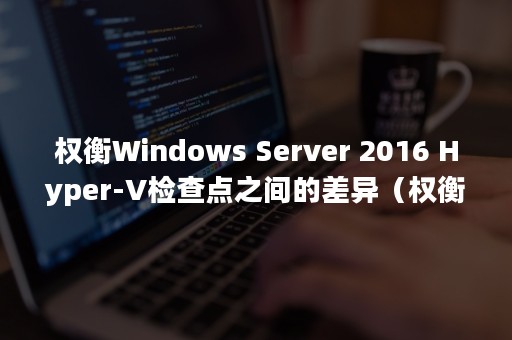 权衡Windows Server 2016 Hyper-V检查点之间的差异（权衡利弊的爱情是什么意思）