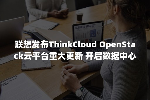 联想发布ThinkCloud OpenStack云平台重大更新 开启数据中心变革新篇章（联想发布thinkpad e480）