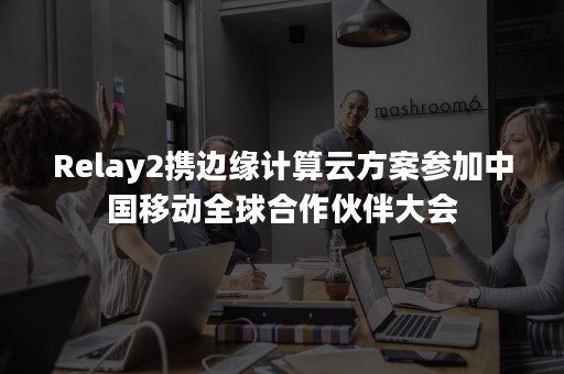 Relay2携边缘计算云方案参加中国移动全球合作伙伴大会