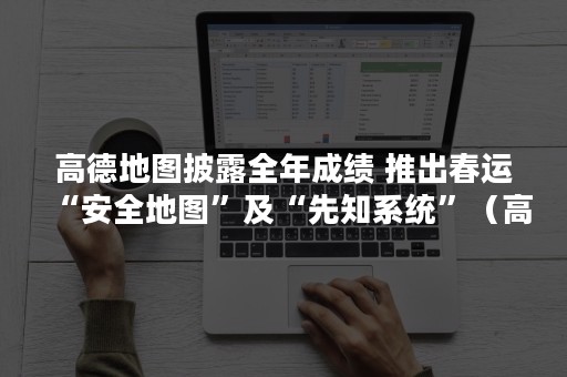 高德地图披露全年成绩 推出春运“安全地图”及“先知系统”（高德地图年度报告怎么看）