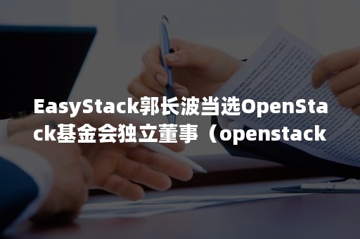 EasyStack郭长波当选OpenStack基金会独立董事（openstack管理）