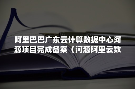 阿里巴巴广东云计算数据中心河源项目完成备案（河源阿里云数据中心地址）