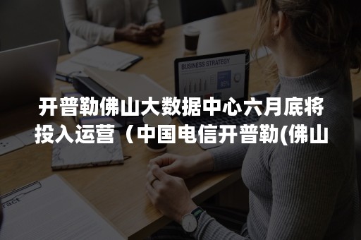 开普勒佛山大数据中心六月底将投入运营（中国电信开普勒(佛山)数据中心）