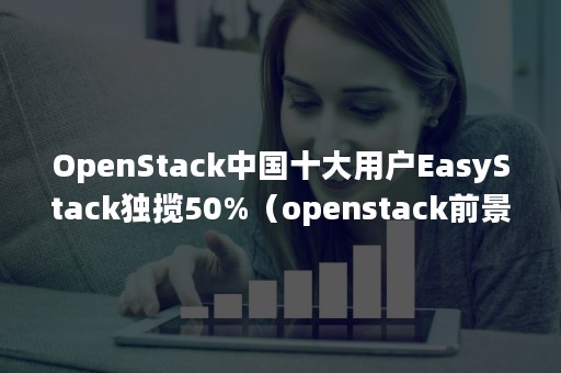 OpenStack中国十大用户EasyStack独揽50%（openstack前景）