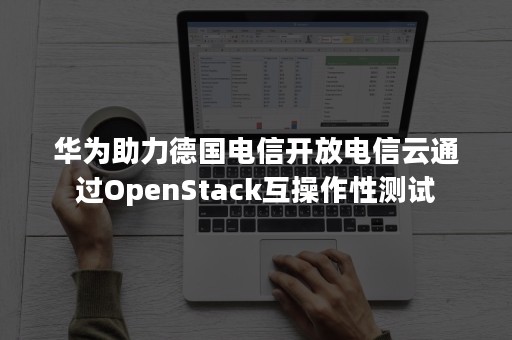 华为助力德国电信开放电信云通过OpenStack互操作性测试