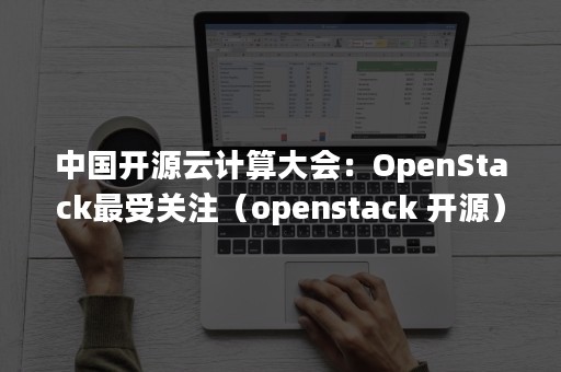 中国开源云计算大会：OpenStack最受关注（openstack 开源）