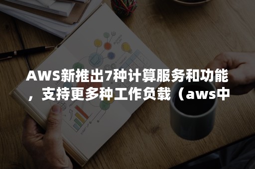 AWS新推出7种计算服务和功能，支持更多种工作负载（aws中核心计算服务的功能）