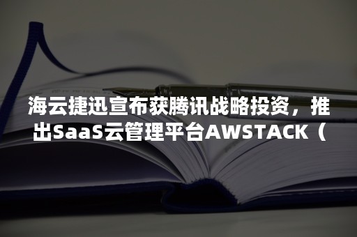 海云捷迅宣布获腾讯战略投资，推出SaaS云管理平台AWSTACK（腾讯智能云）