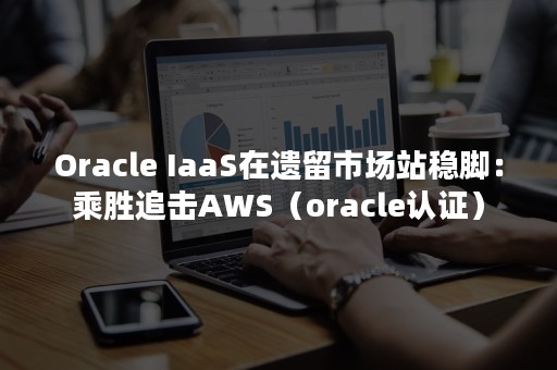 Oracle IaaS在遗留市场站稳脚：乘胜追击AWS（oracle认证）