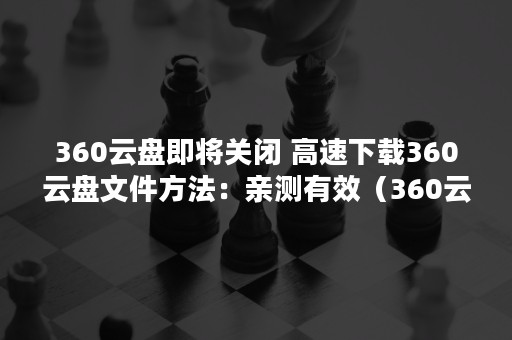 360云盘即将关闭 高速下载360云盘文件方法：亲测有效（360云盘即将关闭怎么下载）