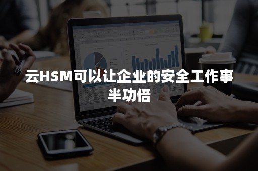 云HSM可以让企业的安全工作事半功倍