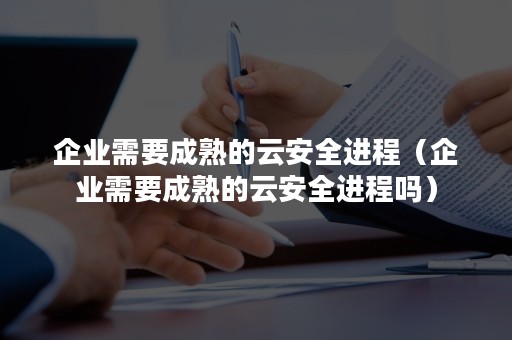 企业需要成熟的云安全进程（企业需要成熟的云安全进程吗）