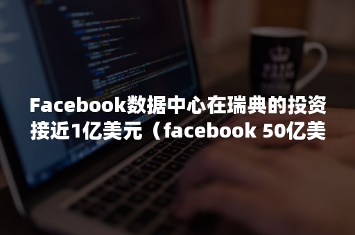 Facebook数据中心在瑞典的投资接近1亿美元（facebook 50亿美元）