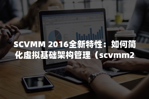 SCVMM 2016全新特性：如何简化虚拟基础架构管理（scvmm2019门户 网站总是错误）