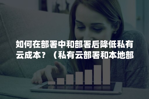 如何在部署中和部署后降低私有云成本？（私有云部署和本地部署的对比）