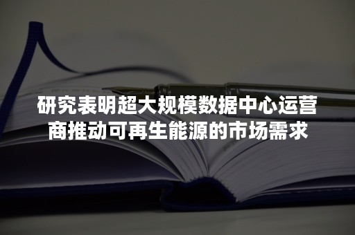 研究表明超大规模数据中心运营商推动可再生能源的市场需求