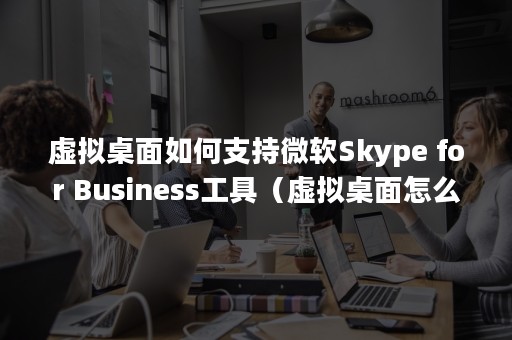 虚拟桌面如何支持微软Skype for Business工具（虚拟桌面怎么使用）