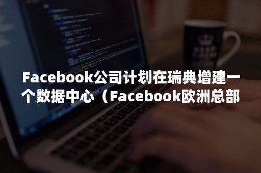 Facebook公司计划在瑞典增建一个数据中心（Facebook欧洲总部）