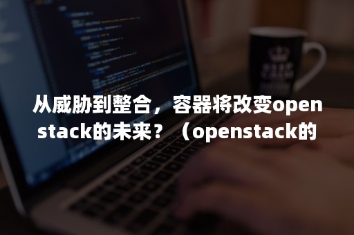 从威胁到整合，容器将改变openstack的未来？（openstack的核心技术）