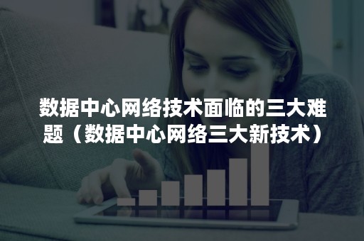 数据中心网络技术面临的三大难题（数据中心网络三大新技术）